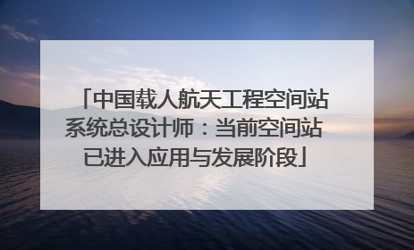 中国载人航天工程空间站系统总设计师：当前空间站已进入应用与发展阶段