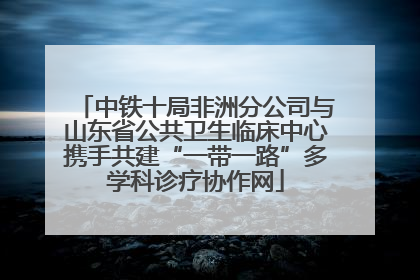 中铁十局非洲分公司与山东省公共卫生临床中心携手共建“一带一路”多学科诊疗协作网