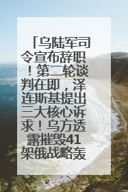 乌陆军司令宣布辞职！第二轮谈判在即，泽连斯基提出三大核心诉求！乌方透露摧毁41架俄战略轰炸机