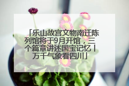 乐山故宫文物南迁陈列馆将于9月开馆，三个篇章讲述国宝记忆丨万千气象看四川