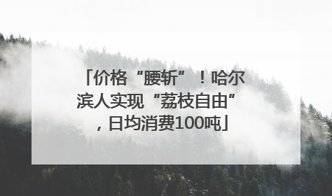 价格“腰斩”！哈尔滨人实现“荔枝自由”，日均消费100吨