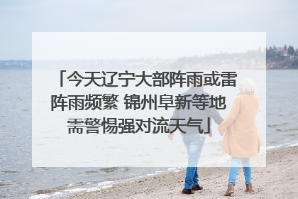 今天辽宁大部阵雨或雷阵雨频繁 锦州阜新等地需警惕强对流天气