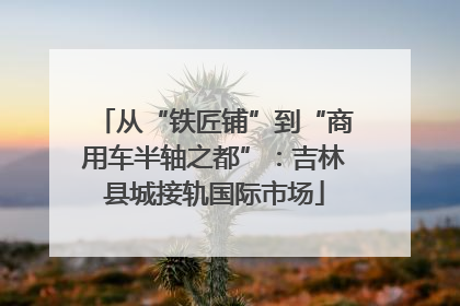 从“铁匠铺”到“商用车半轴之都”：吉林县城接轨国际市场