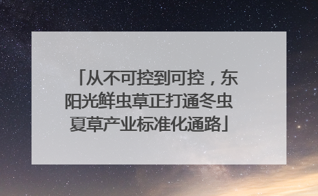 从不可控到可控，东阳光鲜虫草正打通冬虫夏草产业标准化通路