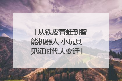 从铁皮青蛙到智能机器人 小玩具见证时代大变迁