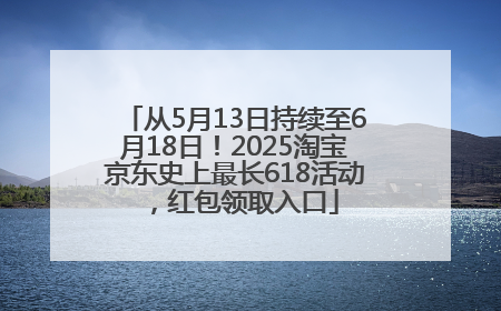 从5月13日持续至6月18日！2025淘宝京东史上最长618活动，红包领取入口