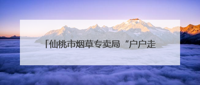 仙桃市烟草专卖局“户户走到”架起党群“连心桥”
