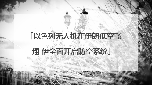 以色列无人机在伊朗低空飞翔 伊全面开启防空系统