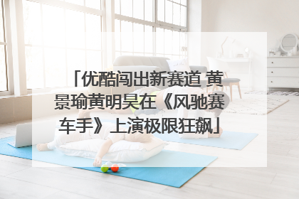 优酷闯出新赛道 黄景瑜黄明昊在《风驰赛车手》上演极限狂飙