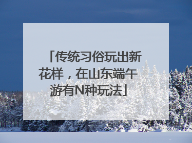 传统习俗玩出新花样，在山东端午游有N种玩法