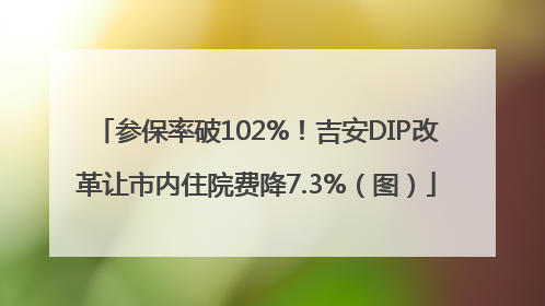 参保率破102%！吉安DIP改革让市内住院费降7.3%（图）