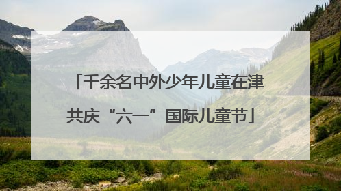 千余名中外少年儿童在津共庆“六一”国际儿童节