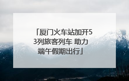 厦门火车站加开53列旅客列车 助力端午假期出行