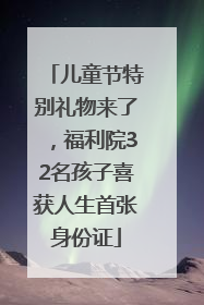 儿童节特别礼物来了，福利院32名孩子喜获人生首张身份证