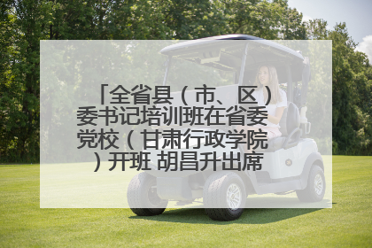 全省县（市、区）委书记培训班在省委党校（甘肃行政学院）开班 胡昌升出席开班式并讲话
