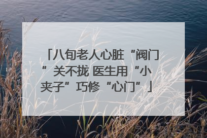 八旬老人心脏“阀门”关不拢 医生用“小夹子”巧修“心门”