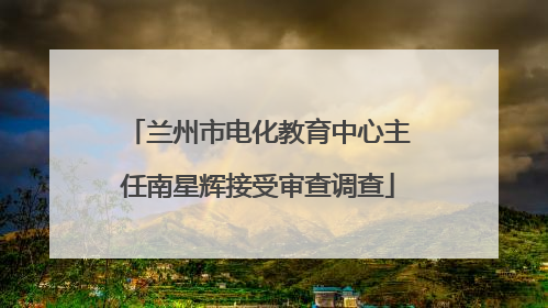 兰州市电化教育中心主任南星辉接受审查调查