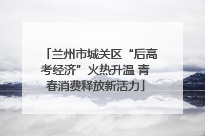 兰州市城关区“后高考经济”火热升温 青春消费释放新活力