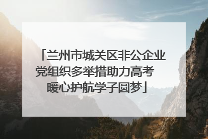 兰州市城关区非公企业党组织多举措助力高考 暖心护航学子圆梦