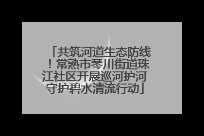 共筑河道生态防线！常熟市琴川街道珠江社区开展巡河护河守护碧水清流行动