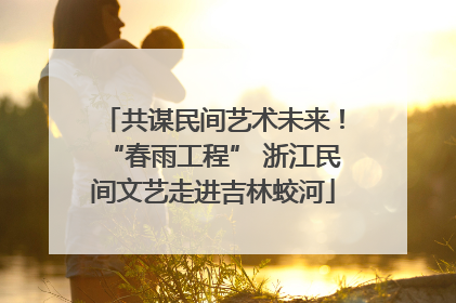 共谋民间艺术未来！“春雨工程” 浙江民间文艺走进吉林蛟河