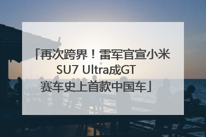 再次跨界！雷军官宣小米SU7 Ultra成GT赛车史上首款中国车