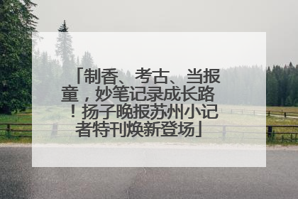 制香、考古、当报童，妙笔记录成长路！扬子晚报苏州小记者特刊焕新登场