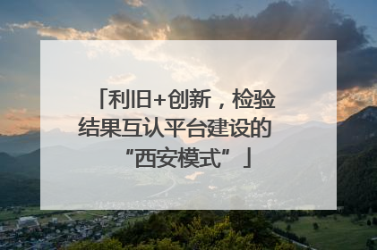 利旧+创新，检验结果互认平台建设的“西安模式”