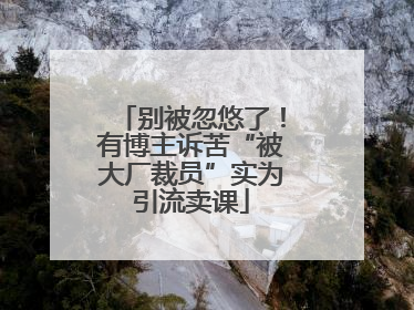 别被忽悠了！有博主诉苦“被大厂裁员”实为引流卖课