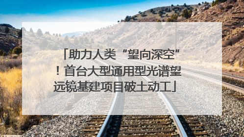 助力人类“望向深空”！首台大型通用型光谱望远镜基建项目破土动工