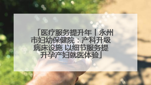 医疗服务提升年丨永州市妇幼保健院：产科升级病床设施 以细节服务提升孕产妇就医体验