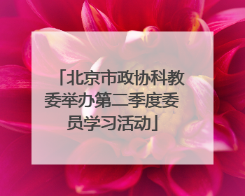 北京市政协科教委举办第二季度委员学习活动