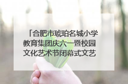 合肥市琥珀名城小学教育集团庆六一暨校园文化艺术节闭幕式文艺汇演圆满举行