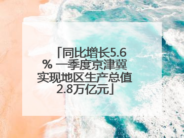 同比增长5.6% 一季度京津冀实现地区生产总值2.8万亿元