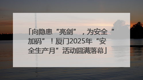 向隐患“亮剑”，为安全“加码”！厦门2025年“安全生产月”活动圆满落幕