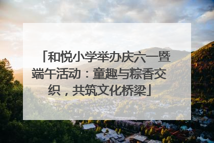 和悦小学举办庆六一暨端午活动：童趣与粽香交织，共筑文化桥梁