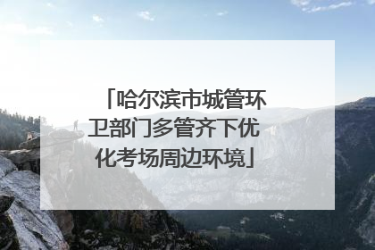 哈尔滨市城管环卫部门多管齐下优化考场周边环境