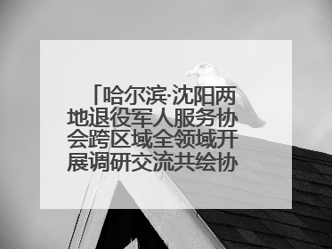 哈尔滨·沈阳两地退役军人服务协会跨区域全领域开展调研交流共绘协同发展