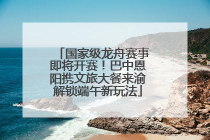 国家级龙舟赛事即将开赛！巴中恩阳携文旅大餐来渝解锁端午新玩法