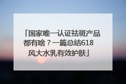 国家唯一认证祛斑产品都有啥？一篇总结618风大水乳有效护肤