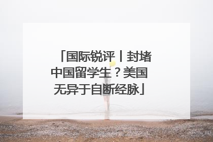 国际锐评丨封堵中国留学生？美国无异于自断经脉