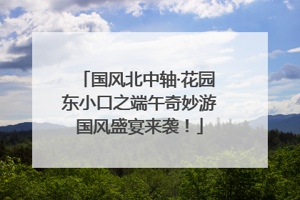 国风北中轴·花园东小口之端午奇妙游国风盛宴来袭！