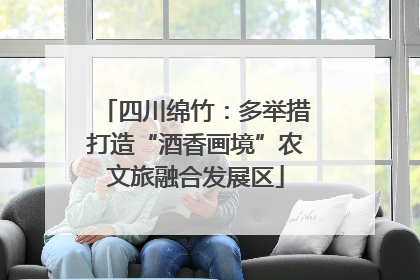 四川绵竹：多举措打造“酒香画境”农文旅融合发展区