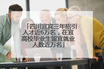 四川宜宾三年招引人才近6万名，在宜高校毕业生留宜就业人数近万名