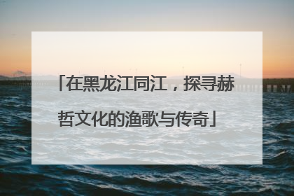 在黑龙江同江，探寻赫哲文化的渔歌与传奇