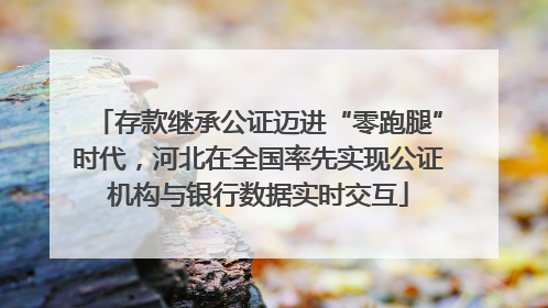 存款继承公证迈进“零跑腿”时代，河北在全国率先实现公证机构与银行数据实时交互