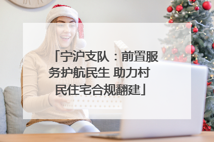宁沪支队：前置服务护航民生 助力村民住宅合规翻建