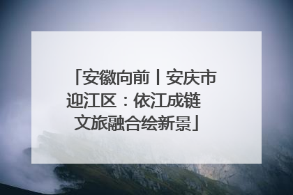 安徽向前丨安庆市迎江区：依江成链 文旅融合绘新景