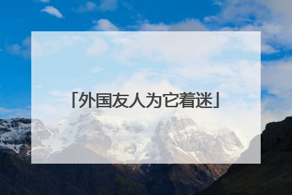 外国友人为它着迷