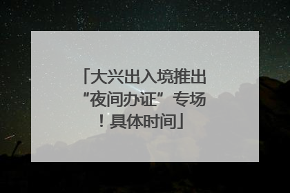 大兴出入境推出“夜间办证”专场！具体时间